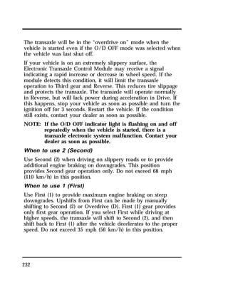 The transaxle will be in the “overdrive on” mode when the 
vehicle is started even if the O/D OFF mode was selected when 
the vehicle was last shut off. 
If your vehicle is on an extremely slippery surface, the 
Electronic Transaxle Control Module may receive a signal 
indicating a rapid increase or decrease in wheel speed. If the 
module detects this condition, it will limit the transaxle 
operation to Third gear and Reverse. This reduces tire slippage 
and protects the transaxle. The transaxle will operate normally 
in Reverse, but will lack power during acceleration in Drive. If 
this happens, stop your vehicle as soon as possible and turn the 
ignition off for 3 seconds. Restart the vehicle. If the condition 
still exists, contact your dealer as soon as possible. 
NOTE: If the O/D OFF indicator light is flashing on and off 
232 
repeatedly when the vehicle is started, there is a 
transaxle electronic system malfunction. Contact your 
dealer as soon as possible. 
When to use 2 (Second) 
Use Second (2) when driving on slippery roads or to provide 
additional engine braking on downgrades. This position 
provides Second gear operation only. Do not exceed 68 mph 
(110 km/h) in this position. 
When to use 1 (First) 
Use First (1) to provide maximum engine braking on steep 
downgrades. Upshifts from First can be made by manually 
shifting to Second (2) or Overdrive (D). First (1) gear provides 
only first gear operation. If you select First while driving at 
higher speeds, the transaxle will shift to Second (2), and then 
shift back to First (1) after the vehicle decelerates to the proper 
speed. Do not exceed 35 mph (56 km/h) in this position. 
 