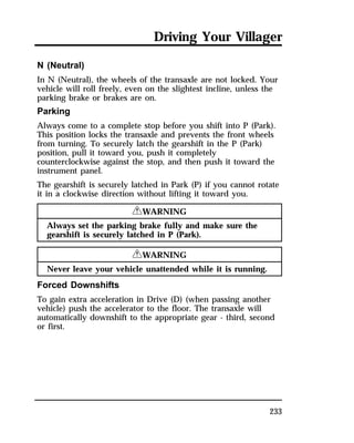 Driving Your Villager 
N (Neutral) 
In N (Neutral), the wheels of the transaxle are not locked. Your 
vehicle will roll freely, even on the slightest incline, unless the 
parking brake or brakes are on. 
Parking 
Always come to a complete stop before you shift into P (Park). 
This position locks the transaxle and prevents the front wheels 
from turning. To securely latch the gearshift in the P (Park) 
position, pull it toward you, push it completely 
counterclockwise against the stop, and then push it toward the 
instrument panel. 
The gearshift is securely latched in Park (P) if you cannot rotate 
it in a clockwise direction without lifting it toward you. 
233 
RWARNING 
Always set the parking brake fully and make sure the 
gearshift is securely latched in P (Park). 
RWARNING 
Never leave your vehicle unattended while it is running. 
Forced Downshifts 
To gain extra acceleration in Drive (D) (when passing another 
vehicle) push the accelerator to the floor. The transaxle will 
automatically downshift to the appropriate gear - third, second 
or first. 
 