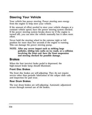 Steering Your Vehicle 
Your vehicle has power steering. Power steering uses energy 
from the engine to help steer your vehicle. 
If the amount of effort needed to steer your vehicle changes at a 
constant vehicle speed, have the power steering system checked. 
If the power steering system breaks down (or if the engine is 
turned off), you can steer the vehicle manually but it takes more 
effort. 
Never hold the steering wheel in the extreme right or left 
position for more than five seconds if the engine is running. 
This can damage the power steering pump. 
NOTE: After any severe impact such as striking large 
234 
potholes, sliding into curbs on icy roads, or a collision 
involving the front end, have the front suspension 
and steering checked for possible damage. 
Brakes 
When the foot (service) brake pedal is depressed, the 
high-mount brake lamp should illuminate. 
Front Disc Brakes 
The front disc brakes are self-adjusting. They do not require 
service other than periodic lubrication of the caliper slide rails 
and inspection for pad wear. 
Rear Drum Brakes 
The rear drum brakes are self-adjusting. Automatic adjustment 
occurs through normal use of the brakes. 
 