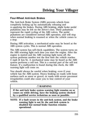 Driving Your Villager 
Four-Wheel Anti-lock Brakes 
The Anti-lock Brake System (ABS) prevents wheels from 
completely locking up by automatically releasing and 
re-applying the brakes. During ABS braking, slight brake pedal 
pulsations may be felt on the driver’s foot. These pulsations 
represent the rapid cycling of the ABS valves. The pedal 
pulsations are considered normal ABS operation, and will stop 
when normal braking is resumed or when the vehicle comes to 
a stop. 
During ABS activation, a mechanical noise may be heard as the 
ABS system cycles. This is normal ABS operation. 
The ABS system has self-check capabilities. The system turns on 
the ABS warning light each time you start the engine. After the 
engine is started and the ABS warning light turns off, the 
system performs another test the first time the vehicle reaches 
4 mph (6 km/h). A mechanical noise may be heard as the ABS 
system performs a self test. This is a normal part of the self test 
feature. If a malfunction is found during this check, the ABS 
warning light will come on. 
You should always be careful when braking, even if your 
vehicle has the ABS system. Heavy braking on roads with loose 
surfaces such as snow or gravel, or roads with severe pavement 
irregularities could also cause you to lose control of your 
vehicle. 
235 
RWARNING 
If the anti-lock brake system warning light remains on or 
comes on while driving, have the braking system checked 
by a qualified service technician as soon as possible. 
NOTE: If a fault occurs in the anti-lock system, and the brake 
warning light is not lit, the anti-lock system is 
disabled but normal brake function remains 
operational. 
 