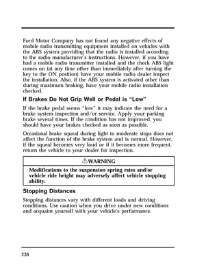 Ford Motor Company has not found any negative effects of 
mobile radio transmitting equipment installed on vehicles with 
the ABS system providing that the radio is installed according 
to the radio manufacturer’s instructions. However, if you have 
had a mobile radio transmitter installed and the check ABS light 
comes on (at any time other than immediately after turning the 
key to the ON position) have your mobile radio dealer inspect 
the installation. Also, if the ABS system is activated other than 
during maximum braking, have your mobile radio installation 
checked. 
If Brakes Do Not Grip Well or Pedal is “Low” 
If the brake pedal seems “low” it may indicate the need for a 
brake system inspection and/or service. Apply your parking 
brake several times. If the condition has not improved, you 
should have your brakes checked as soon as possible. 
Occasional brake squeal during light to moderate stops does not 
affect the function of the brake system and is normal. However, 
if the squeal becomes very loud or if it becomes more frequent, 
return the vehicle to your dealer for inspection. 
236 
RWARNING 
Modifications to the suspension spring rates and/or 
vehicle ride height may adversely affect vehicle stopping 
ability. 
Stopping Distances 
Stopping distances vary with different loads and driving 
conditions. Use caution when you drive under new conditions 
and acquaint yourself with your vehicle’s performance. 
 