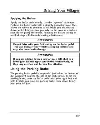 Driving Your Villager 
Applying the Brakes 
Apply the brake pedal evenly. Use the “squeeze” technique. 
Push on the brake pedal with a steadily increasing force. This 
allows the wheels to continue to roll while you are slowing 
down, which lets you steer properly. In the event of a sudden 
stop, do not pump the brakes. Pumping the brakes during an 
anti-lock stop will diminish braking effectiveness. 
237 
RWARNING 
Do not drive with your foot resting on the brake pedal. 
This will increase your vehicle’s stopping distance and 
may also cause brake damage. 
RWARNING 
If you are driving down a long or steep hill, shift to a 
lower gear. Do not apply your brakes continuously, as 
they may overheat and become less effective. 
Using the Parking Brake 
The parking brake pedal is suspended just below the bottom of 
the instrument panel to the left of the brake pedal. To set the 
parking brake, press the brake pedal with your right foot and 
hold it while you push the parking brake pedal down firmly 
with your left foot. 
 