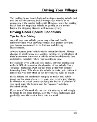 Driving Your Villager 
The parking brake is not designed to stop a moving vehicle, but 
you can use the parking brake to stop your vehicle in an 
emergency if the service brakes fail. However, since the parking 
brake does not stop your vehicle as quickly as the normal 
brakes, the stopping distance will increase greatly. 
Driving Under Special Conditions 
Tips for Safe Driving 
As with any new vehicle, yours may drive and handle 
differently from your previous vehicle. Use greater care until 
you become accustomed to its features and driving 
characteristics. 
Always operate your vehicle within reasonable limits. Abrupt 
changes in acceleration, deceleration, turning, or combinations of 
these maneuvers can cause a vehicle to behave differently than 
anticipated, especially when road conditions vary. 
For example, even with anti-lock brakes, extreme braking can 
make it difficult to control the direction of the vehicle. Use a 
“squeeze” technique. Push on the brake pedal with steadily 
increasing force. This allows the wheels to brake, yet continue to 
roll so that you may steer in the direction you want to travel. 
If you release the accelerator abruptly or brake hard while 
going too fast around a severe curve, your vehicle may change 
its direction of travel. Avoid applying the brakes, if possible. If 
you must apply the brakes, use the “squeeze” technique 
described earlier. 
If you run off the road, do not turn the steering wheel sharply 
to return to the road. Instead, slow the vehicle sufficiently and 
gradually steer the vehicle back onto the road. 
239 
 