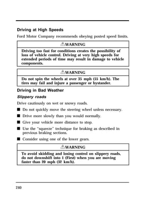 Driving at High Speeds 
Ford Motor Company recommends obeying posted speed limits. 
240 
RWARNING 
Driving too fast for conditions creates the possibility of 
loss of vehicle control. Driving at very high speeds for 
extended periods of time may result in damage to vehicle 
components. 
RWARNING 
Do not spin the wheels at over 35 mph (55 km/h). The 
tires may fail and injure a passenger or bystander. 
Driving in Bad Weather 
Slippery roads 
Drive cautiously on wet or snowy roads. 
n Do not quickly move the steering wheel unless necessary. 
n Drive more slowly than you would normally. 
n Give your vehicle more distance to stop. 
n Use the “squeeze” technique for braking as described in 
previous braking sections. 
n Consider using one of the lower gears. 
RWARNING 
To avoid skidding and losing control on slippery roads, 
do not downshift into 1 (First) when you are moving 
faster than 20 mph (32 km/h). 
 