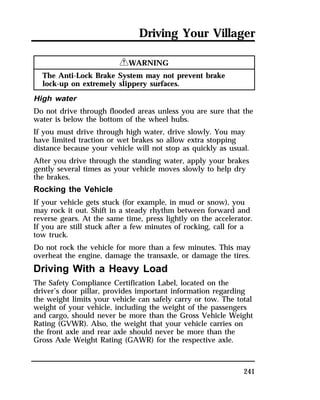 Driving Your Villager 
241 
RWARNING 
The Anti-Lock Brake System may not prevent brake 
lock-up on extremely slippery surfaces. 
High water 
Do not drive through flooded areas unless you are sure that the 
water is below the bottom of the wheel hubs. 
If you must drive through high water, drive slowly. You may 
have limited traction or wet brakes so allow extra stopping 
distance because your vehicle will not stop as quickly as usual. 
After you drive through the standing water, apply your brakes 
gently several times as your vehicle moves slowly to help dry 
the brakes. 
Rocking the Vehicle 
If your vehicle gets stuck (for example, in mud or snow), you 
may rock it out. Shift in a steady rhythm between forward and 
reverse gears. At the same time, press lightly on the accelerator. 
If you are still stuck after a few minutes of rocking, call for a 
tow truck. 
Do not rock the vehicle for more than a few minutes. This may 
overheat the engine, damage the transaxle, or damage the tires. 
Driving With a Heavy Load 
The Safety Compliance Certification Label, located on the 
driver’s door pillar, provides important information regarding 
the weight limits your vehicle can safely carry or tow. The total 
weight of your vehicle, including the weight of the passengers 
and cargo, should never be more than the Gross Vehicle Weight 
Rating (GVWR). Also, the weight that your vehicle carries on 
the front axle and rear axle should never be more than the 
Gross Axle Weight Rating (GAWR) for the respective axle. 
 