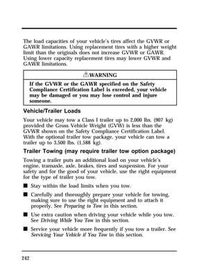 The load capacities of your vehicle’s tires affect the GVWR or 
GAWR limitations. Using replacement tires with a higher weight 
limit than the originals does not increase GVWR or GAWR. 
Using lower capacity replacement tires may lower GVWR and 
GAWR limitations. 
242 
RWARNING 
If the GVWR or the GAWR specified on the Safety 
Compliance Certification Label is exceeded, your vehicle 
may be damaged or you may lose control and injure 
someone. 
Vehicle/Trailer Loads 
Your vehicle may tow a Class I trailer up to 2,000 lbs. (907 kg) 
provided the Gross Vehicle Weight (GVW) is less than the 
GVWR shown on the Safety Compliance Certification Label. 
With the optional trailer tow package, your vehicle can tow a 
trailer up to 3,500 lbs. (1,588 kg). 
Trailer Towing (may require trailer tow option package) 
Towing a trailer puts an additional load on your vehicle’s 
engine, transaxle, axle, brakes, tires and suspension. For your 
safety and for the good of your vehicle, use the right equipment 
for the type of trailer you tow. 
n Stay within the load limits when you tow. 
n Carefully and thoroughly prepare your vehicle for towing, 
making sure to use the right equipment and to attach it 
properly. See Preparing to Tow in this section. 
n Use extra caution when driving your vehicle while you tow. 
See Driving While You Tow in this section. 
n Service your vehicle more frequently if you tow a trailer. See 
Servicing Your Vehicle if You Tow in this section. 
 