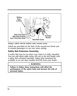 Exiting a vehicle with the auxiliary safety restraint system 
Labels are provided on the back of the second-row bench seat 
to remind passengers to use care when exiting. 
Safety Belt Extension Assembly 
A safety belt may be too short even when it is fully extended. 
You can add about eight inches (20 cm) to the belt length with 
a safety belt extension assembly. Safety belt extensions are 
available at no cost (part number 611C22) from your dealer. 
22 
R WARNING 
Failure to follow these instructions will affect the 
performance of the safety belts and increase the risk of 
personal injury. 
 