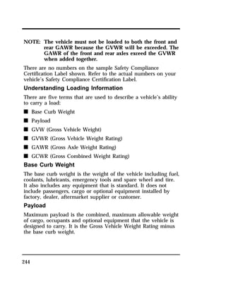 NOTE: The vehicle must not be loaded to both the front and 
244 
rear GAWR because the GVWR will be exceeded. The 
GAWR of the front and rear axles exceed the GVWR 
when added together. 
There are no numbers on the sample Safety Compliance 
Certification Label shown. Refer to the actual numbers on your 
vehicle’s Safety Compliance Certification Label. 
Understanding Loading Information 
There are five terms that are used to describe a vehicle’s ability 
to carry a load: 
n Base Curb Weight 
n Payload 
n GVW (Gross Vehicle Weight) 
n GVWR (Gross Vehicle Weight Rating) 
n GAWR (Gross Axle Weight Rating) 
n GCWR (Gross Combined Weight Rating) 
Base Curb Weight 
The base curb weight is the weight of the vehicle including fuel, 
coolants, lubricants, emergency tools and spare wheel and tire. 
It also includes any equipment that is standard. It does not 
include passengers, cargo or optional equipment installed by 
factory, dealer, aftermarket supplier or customer. 
Payload 
Maximum payload is the combined, maximum allowable weight 
of cargo, occupants and optional equipment that the vehicle is 
designed to carry. It is the Gross Vehicle Weight Rating minus 
the base curb weight. 
 