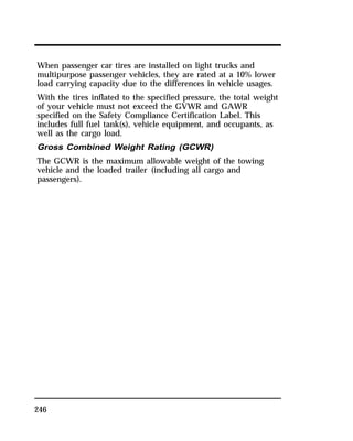 When passenger car tires are installed on light trucks and 
multipurpose passenger vehicles, they are rated at a 10% lower 
load carrying capacity due to the differences in vehicle usages. 
With the tires inflated to the specified pressure, the total weight 
of your vehicle must not exceed the GVWR and GAWR 
specified on the Safety Compliance Certification Label. This 
includes full fuel tank(s), vehicle equipment, and occupants, as 
well as the cargo load. 
Gross Combined Weight Rating (GCWR) 
The GCWR is the maximum allowable weight of the towing 
vehicle and the loaded trailer (including all cargo and 
passengers). 
246 
 