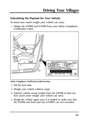 Driving Your Villager 
Calculating the Payload for Your Vehicle 
To know how much weight your vehicle can carry: 
1. Obtain the GVWR and GAWR from your Safety Compliance 
247 
Certification Label. 
Safety Compliance Certification Label location 
2. Fill the fuel tank. 
3. Weigh your vehicle without cargo. 
4. Subtract vehicle actual weight from the GVWR to find out 
how much more weight your vehicle can carry. 
5. Weigh the vehicle again once it is loaded to make sure that 
the GVWR and front and rear GAWR’s are not exceeded. 
 