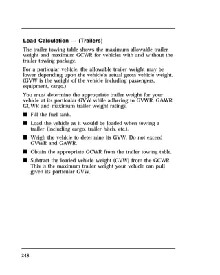 Load Calculation — (Trailers) 
The trailer towing table shows the maximum allowable trailer 
weight and maximum GCWR for vehicles with and without the 
trailer towing package. 
For a particular vehicle, the allowable trailer weight may be 
lower depending upon the vehicle’s actual gross vehicle weight. 
(GVW is the weight of the vehicle including passengers, 
equipment, cargo.) 
You must determine the appropriate trailer weight for your 
vehicle at its particular GVW while adhering to GVWR, GAWR, 
GCWR and maximum trailer weight ratings. 
n Fill the fuel tank. 
n Load the vehicle as it would be loaded when towing a 
248 
trailer (including cargo, trailer hitch, etc.). 
n Weigh the vehicle to determine its GVW. Do not exceed 
GVWR and GAWR. 
n Obtain the appropriate GCWR from the trailer towing table. 
n Subtract the loaded vehicle weight (GVW) from the GCWR. 
This is the maximum trailer weight your vehicle can pull 
given its particular GVW. 
 