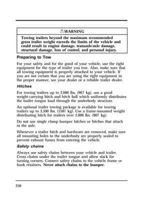 250 
RWARNING 
Towing trailers beyond the maximum recommended 
gross trailer weight exceeds the limits of the vehicle and 
could result in engine damage, transaxle/axle damage, 
structural damage, loss of control, and personal injury. 
Preparing to Tow 
For your safety and for the good of your vehicle, use the right 
equipment for the type of trailer you tow. Also, make sure that 
all towing equipment is properly attached to your vehicle. If 
you are not certain that you are using the right equipment in 
the proper manner, see your dealer or a reliable trailer dealer. 
Hitches 
For towing trailers up to 2,000 lbs. (907 kg), use a good 
weight-carrying hitch and hitch ball which uniformly distributes 
the trailer tongue load through the underbody structure. 
An optional trailer towing package is available for towing 
trailers up to 3,500 lbs. (1587 kg). Use a frame-mounted weight 
distributing hitch for trailers over 2,000 lbs. (907 kg). 
Do not use single clamp bumper hitches or hitches that attach 
to the axle. 
Whenever a trailer hitch and hardware are removed, make sure 
all mounting holes in the underbody are properly sealed to 
prevent exhaust fumes from entering the vehicle. 
Safety chains 
Always use safety chains between your vehicle and trailer. 
Cross chains under the trailer tongue and allow slack for 
turning corners. Connect safety chains to the vehicle frame or 
hook retainers. Never attach chains to the bumper. 
 