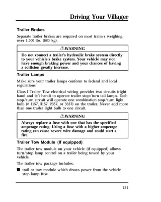 Driving Your Villager 
251 
Trailer Brakes 
Separate trailer brakes are required on most trailers weighing 
over 1,500 lbs. (680 kg). 
RWARNING 
Do not connect a trailer’s hydraulic brake system directly 
to your vehicle’s brake system. Your vehicle may not 
have enough braking power and your chances of having 
a collision greatly increase. 
Trailer Lamps 
Make sure your trailer lamps conform to federal and local 
regulations. 
Class I Trailer Tow electrical wiring provides two circuits (right 
hand and left hand) to operate trailer stop/turn tail lamps. Each 
stop/turn circuit will operate one combination stop/turn light 
bulb (# 1157, 3157, 2357, or 3357) on the trailer. Never add more 
than one trailer light bulb to one circuit. 
RWARNING 
Always replace a fuse with one that has the specified 
amperage rating. Using a fuse with a higher amperage 
rating can cause severe wire damage and could start a 
fire. 
Trailer Tow Module (If equipped) 
The trailer tow module on your vehicle (if equipped) allows 
turn/stop lamp control on a trailer being towed by your 
vehicle. 
The trailer tow package includes: 
n trail or tow module which draws power from the vehicle 
stop lamp fuse 
 
