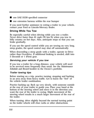 n one SAE J1239 specified connector 
n one extension harness within the rear bumper 
If you need further assistance in wiring a trailer to your vehicle, 
contact your Ford or Lincoln-Mercury dealer. 
Driving While You Tow 
Be especially careful when driving while you tow a trailer. 
Never drive faster than 45 mph (70 km/h) when you tow in 
hilly country on hot days. Also, anticipate stops so that you can 
brake gradually. 
If you use the speed control while you are towing on very long, 
steep grades, the speed control may shut off automatically. 
When descending a steep grade with a trailer, operate in Drive 
rather than Overdrive. If additional braking is needed, shift into 
2 (Second) or 1 (First) gear. 
Servicing your vehicle if you tow 
If you tow a trailer for a long distance, your vehicle will need 
to be serviced more frequently than usual. See the Maintenance 
Schedule and Record booklet in the Owner’s portfolio. 
Trailer towing tips 
Before starting on a trip, practice turning, stopping and backing 
in an area away from heavy traffic. Get to know the “feel” of 
the vehicle/trailer combination. 
Practice backing up. Back up very slowly, with someone outside 
at the rear of your trailer to guide you. Place your hand at the 
bottom of the steering wheel and move it in the direction you 
want the rear of the trailer to swing. Slight movement of the 
steering wheel results in a much larger movement of the rear of 
the trailer. 
When turning, drive slightly beyond the normal turning point 
so the trailer wheels will clear curbs or other obstructions. 
252 
 