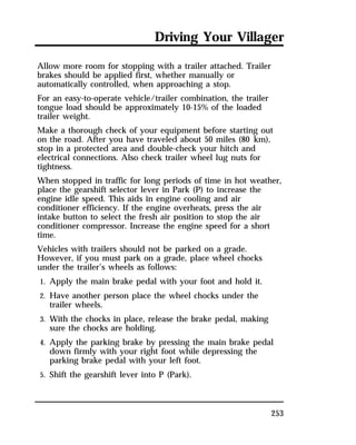 Driving Your Villager 
Allow more room for stopping with a trailer attached. Trailer 
brakes should be applied first, whether manually or 
automatically controlled, when approaching a stop. 
For an easy-to-operate vehicle/trailer combination, the trailer 
tongue load should be approximately 10-15% of the loaded 
trailer weight. 
Make a thorough check of your equipment before starting out 
on the road. After you have traveled about 50 miles (80 km), 
stop in a protected area and double-check your hitch and 
electrical connections. Also check trailer wheel lug nuts for 
tightness. 
When stopped in traffic for long periods of time in hot weather, 
place the gearshift selector lever in Park (P) to increase the 
engine idle speed. This aids in engine cooling and air 
conditioner efficiency. If the engine overheats, press the air 
intake button to select the fresh air position to stop the air 
conditioner compressor. Increase the engine speed for a short 
time. 
Vehicles with trailers should not be parked on a grade. 
However, if you must park on a grade, place wheel chocks 
under the trailer’s wheels as follows: 
1. Apply the main brake pedal with your foot and hold it. 
2. Have another person place the wheel chocks under the 
253 
trailer wheels. 
3. With the chocks in place, release the brake pedal, making 
sure the chocks are holding. 
4. Apply the parking brake by pressing the main brake pedal 
down firmly with your right foot while depressing the 
parking brake pedal with your left foot. 
5. Shift the gearshift lever into P (Park). 
 