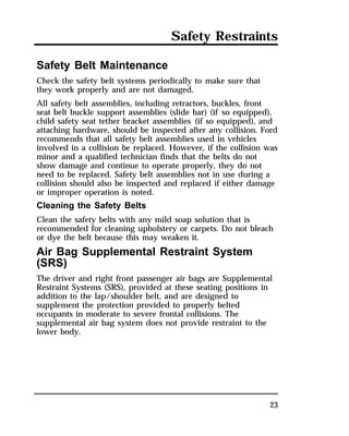 Safety Restraints 
Safety Belt Maintenance 
Check the safety belt systems periodically to make sure that 
they work properly and are not damaged. 
All safety belt assemblies, including retractors, buckles, front 
seat belt buckle support assemblies (slide bar) (if so equipped), 
child safety seat tether bracket assemblies (if so equipped), and 
attaching hardware, should be inspected after any collision. Ford 
recommends that all safety belt assemblies used in vehicles 
involved in a collision be replaced. However, if the collision was 
minor and a qualified technician finds that the belts do not 
show damage and continue to operate properly, they do not 
need to be replaced. Safety belt assemblies not in use during a 
collision should also be inspected and replaced if either damage 
or improper operation is noted. 
Cleaning the Safety Belts 
Clean the safety belts with any mild soap solution that is 
recommended for cleaning upholstery or carpets. Do not bleach 
or dye the belt because this may weaken it. 
Air Bag Supplemental Restraint System 
(SRS) 
The driver and right front passenger air bags are Supplemental 
Restraint Systems (SRS), provided at these seating positions in 
addition to the lap/shoulder belt, and are designed to 
supplement the protection provided to properly belted 
occupants in moderate to severe frontal collisions. The 
supplemental air bag system does not provide restraint to the 
lower body. 
23 
 