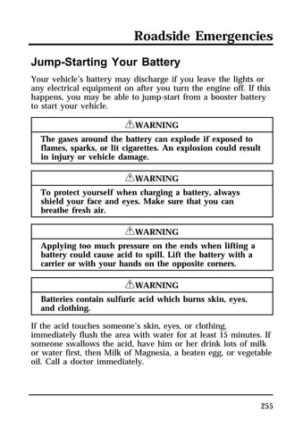 Roadside Emergencies 
Jump-Starting Your Battery 
Your vehicle’s battery may discharge if you leave the lights or 
any electrical equipment on after you turn the engine off. If this 
happens, you may be able to jump-start from a booster battery 
to start your vehicle. 
255 
RWARNING 
The gases around the battery can explode if exposed to 
flames, sparks, or lit cigarettes. An explosion could result 
in injury or vehicle damage. 
RWARNING 
To protect yourself when charging a battery, always 
shield your face and eyes. Make sure that you can 
breathe fresh air. 
RWARNING 
Applying too much pressure on the ends when lifting a 
battery could cause acid to spill. Lift the battery with a 
carrier or with your hands on the opposite corners. 
RWARNING 
Batteries contain sulfuric acid which burns skin, eyes, 
and clothing. 
If the acid touches someone’s skin, eyes, or clothing, 
immediately flush the area with water for at least 15 minutes. If 
someone swallows the acid, have him or her drink lots of milk 
or water first, then Milk of Magnesia, a beaten egg, or vegetable 
oil. Call a doctor immediately. 
 
