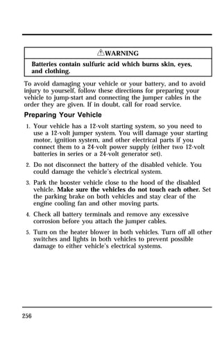 256 
RWARNING 
Batteries contain sulfuric acid which burns skin, eyes, 
and clothing. 
To avoid damaging your vehicle or your battery, and to avoid 
injury to yourself, follow these directions for preparing your 
vehicle to jump-start and connecting the jumper cables in the 
order they are given. If in doubt, call for road service. 
Preparing Your Vehicle 
1. Your vehicle has a 12-volt starting system, so you need to 
use a 12-volt jumper system. You will damage your starting 
motor, ignition system, and other electrical parts if you 
connect them to a 24-volt power supply (either two 12-volt 
batteries in series or a 24-volt generator set). 
2. Do not disconnect the battery of the disabled vehicle. You 
could damage the vehicle’s electrical system. 
3. Park the booster vehicle close to the hood of the disabled 
vehicle. Make sure the vehicles do not touch each other. Set 
the parking brake on both vehicles and stay clear of the 
engine cooling fan and other moving parts. 
4. Check all battery terminals and remove any excessive 
corrosion before you attach the jumper cables. 
5. Turn on the heater blower in both vehicles. Turn off all other 
switches and lights in both vehicles to prevent possible 
damage to either vehicle’s electrical systems. 
 