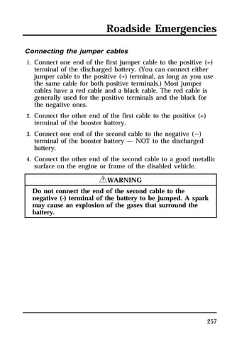 Roadside Emergencies 
Connecting the jumper cables 
1. Connect one end of the first jumper cable to the positive (+) 
terminal of the discharged battery. (You can connect either 
jumper cable to the positive (+) terminal, as long as you use 
the same cable for both positive terminals.) Most jumper 
cables have a red cable and a black cable. The red cable is 
generally used for the positive terminals and the black for 
the negative ones. 
2. Connect the other end of the first cable to the positive (+) 
terminal of the booster battery. 
3. Connect one end of the second cable to the negative (s) 
terminal of the booster battery — NOT to the discharged 
battery. 
4. Connect the other end of the second cable to a good metallic 
surface on the engine or frame of the disabled vehicle. 
257 
RWARNING 
Do not connect the end of the second cable to the 
negative (-) terminal of the battery to be jumped. A spark 
may cause an explosion of the gases that surround the 
battery. 
 