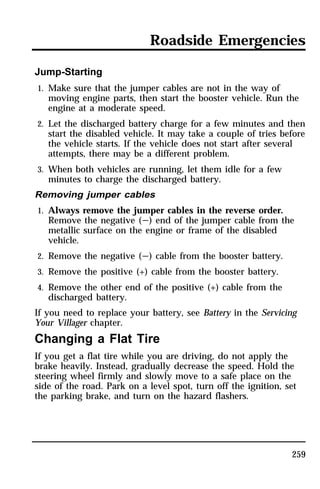 Roadside Emergencies 
259 
Jump-Starting 
1. Make sure that the jumper cables are not in the way of 
moving engine parts, then start the booster vehicle. Run the 
engine at a moderate speed. 
2. Let the discharged battery charge for a few minutes and then 
start the disabled vehicle. It may take a couple of tries before 
the vehicle starts. If the vehicle does not start after several 
attempts, there may be a different problem. 
3. When both vehicles are running, let them idle for a few 
minutes to charge the discharged battery. 
Removing jumper cables 
1. Always remove the jumper cables in the reverse order. 
Remove the negative (s) end of the jumper cable from the 
metallic surface on the engine or frame of the disabled 
vehicle. 
2. Remove the negative (s) cable from the booster battery. 
3. Remove the positive (+) cable from the booster battery. 
4. Remove the other end of the positive (+) cable from the 
discharged battery. 
If you need to replace your battery, see Battery in the Servicing 
Your Villager chapter. 
Changing a Flat Tire 
If you get a flat tire while you are driving, do not apply the 
brake heavily. Instead, gradually decrease the speed. Hold the 
steering wheel firmly and slowly move to a safe place on the 
side of the road. Park on a level spot, turn off the ignition, set 
the parking brake, and turn on the hazard flashers. 
 