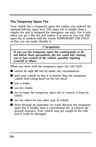 The Temporary Spare Tire 
Your vehicle has a temporary spare tire (unless you ordered the 
optional full-size spare tire). This spare tire is smaller than a 
regular tire and is designed for emergency use only. Use it only 
when you get a flat tire and replace it as soon as you can. This 
spare tire is marked with the words TEMPORARY USE ONLY 
so that you can easily identify it. 
260 
RWARNING 
If you use the temporary spare tire continuously or do 
not follow these precautions, the tire could fail, causing 
you to lose control of the vehicle, possibly injuring 
yourself or others. 
When you drive with the temporary spare tire, DO NOT: 
n exceed 50 mph (80 km/h) under any circumstances 
n load your vehicle so that it is heavier than the maximum 
vehicle load rating listed on the tire decal 
n tow a trailer 
n use tire chains 
n try to repair the temporary spare tire or remove it from its 
wheel 
n use the wheel for any other type of vehicle 
n drive through an automatic car wash. Because the temporary 
spare tire is smaller than a conventional tire, it reduces the 
ground clearance. Your vehicle may get caught in the rails 
and it could be damaged. 
 