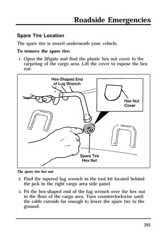 Roadside Emergencies 
261 
Spare Tire Location 
The spare tire is stored underneath your vehicle. 
To remove the spare tire: 
1. Open the liftgate and find the plastic hex nut cover in the 
carpeting of the cargo area. Lift the cover to expose the hex 
nut. 
The spare tire hex nut 
2. Find the tapered lug wrench in the tool kit located behind 
the jack in the right cargo area side panel. 
3. Fit the hex-shaped end of the lug wrench over the hex nut 
in the floor of the cargo area. Turn counterclockwise until 
the cable extends far enough to lower the spare tire to the 
ground. 
 
