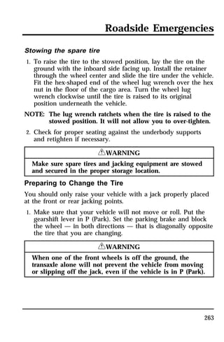 Roadside Emergencies 
Stowing the spare tire 
1. To raise the tire to the stowed position, lay the tire on the 
ground with the inboard side facing up. Install the retainer 
through the wheel center and slide the tire under the vehicle. 
Fit the hex-shaped end of the wheel lug wrench over the hex 
nut in the floor of the cargo area. Turn the wheel lug 
wrench clockwise until the tire is raised to its original 
position underneath the vehicle. 
NOTE: The lug wrench ratchets when the tire is raised to the 
stowed position. It will not allow you to over-tighten. 
263 
2. Check for proper seating against the underbody supports 
and retighten if necessary. 
RWARNING 
Make sure spare tires and jacking equipment are stowed 
and secured in the proper storage location. 
Preparing to Change the Tire 
You should only raise your vehicle with a jack properly placed 
at the front or rear jacking points. 
1. Make sure that your vehicle will not move or roll. Put the 
gearshift lever in P (Park). Set the parking brake and block 
the wheel — in both directions — that is diagonally opposite 
the tire that you are changing. 
RWARNING 
When one of the front wheels is off the ground, the 
transaxle alone will not prevent the vehicle from moving 
or slipping off the jack, even if the vehicle is in P (Park). 
 