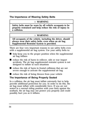 The Importance of Wearing Safety Belts 
24 
R WARNING 
Safety belts must be worn by all vehicle occupants to be 
properly restrained and help reduce the risk of injury in 
a collision. 
R WARNING 
All occupants of the vehicle, including the driver, should 
always wear their safety belts, even when an air bag 
Supplemental Restraint System is provided. 
There are four very important reasons to use safety belts even 
with a supplemental air bag system. Use your safety belts to: 
n help keep you in the proper position when the supplemental 
air bag inflates 
n reduce the risk of harm in rollover, side or rear impact 
accidents. The air bag supplemental restraint system is not 
designed to inflate in such situations 
n reduce the risk of harm in frontal collisions that are not 
severe enough to activate the supplemental air bag 
n reduce the risk of being thrown from your vehicle 
The Importance of Being Properly Seated 
In a collision, the air bag must inflate extremely fast to help 
provide additional protection for you. In order to do this, the 
air bag must inflate with considerable force. If you are not 
seated in a normal riding position with your back against the 
seatback, the air bag may not protect you properly and could 
possibly hurt you as it inflates. 
 
