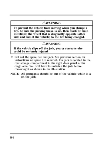 264 
RWARNING 
To prevent the vehicle from moving when you change a 
tire, be sure the parking brake is set, then block (in both 
directions) the wheel that is diagonally opposite (other 
side and end of the vehicle) to the tire being changed. 
RWARNING 
If the vehicle slips off the jack, you or someone else 
could be seriously injured. 
2. Get out the spare tire and jack. See previous section for 
instructions on spare tire removal. The jack is located in the 
rear storage compartment in the right door panel of the 
cargo area. You will have to unfasten the jack before 
removing it as shown in the illustration. 
NOTE: All occupants should be out of the vehicle while it is 
on the jack. 
 