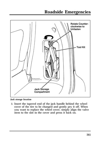 Roadside Emergencies 
Jack storage location 
3. Insert the tapered end of the jack handle behind the wheel 
cover of the tire to be changed and gently pry it off. When 
you want to replace the wheel cover, simply align the valve 
stem to the slot in the cover and press it back on. 
265 
 