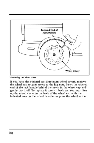 Removing the wheel cover 
If you have the optional cast-aluminum wheel covers, remove 
the wheel cap to gain access to the lug nuts. Insert the tapered 
end of the jack handle behind the notch in the wheel cap and 
gently pry it off. To replace it, press it back on. You must line 
up the raised circle on the back of the wheel cap with the 
indented area on the wheel in order to press the wheel cap on. 
266 
 