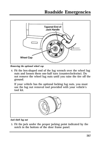 Roadside Emergencies 
Removing the optional wheel cap 
4. Fit the hex-shaped end of the lug wrench over the wheel lug 
nuts and loosen them one-half turn (counterclockwise). Do 
not remove the wheel lug nuts until you raise the tire off the 
ground. 
If your vehicle has the optional locking lug nuts, you must 
use the lug nut removal tool provided with your vehicle’s 
tool kit. 
Anti-theft lug nut 
5. Fit the jack under the proper jacking point indicated by the 
267 
notch in the bottom of the door frame panel. 
 