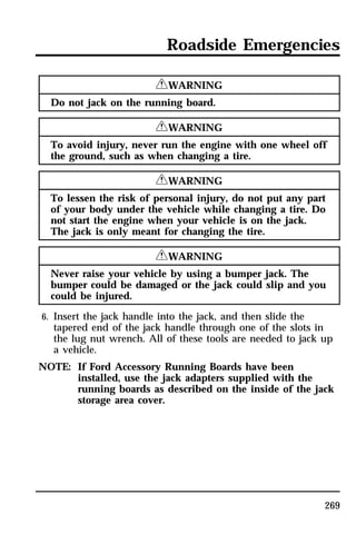 Roadside Emergencies 
269 
RWARNING 
Do not jack on the running board. 
RWARNING 
To avoid injury, never run the engine with one wheel off 
the ground, such as when changing a tire. 
RWARNING 
To lessen the risk of personal injury, do not put any part 
of your body under the vehicle while changing a tire. Do 
not start the engine when your vehicle is on the jack. 
The jack is only meant for changing the tire. 
RWARNING 
Never raise your vehicle by using a bumper jack. The 
bumper could be damaged or the jack could slip and you 
could be injured. 
6. Insert the jack handle into the jack, and then slide the 
tapered end of the jack handle through one of the slots in 
the lug nut wrench. All of these tools are needed to jack up 
a vehicle. 
NOTE: If Ford Accessory Running Boards have been 
installed, use the jack adapters supplied with the 
running boards as described on the inside of the jack 
storage area cover. 
 