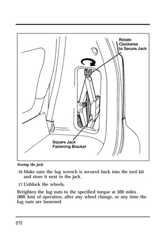 Storing the jack 
16.Make sure the lug wrench is secured back into the tool kit 
272 
and store it next to the jack. 
17.Unblock the wheels. 
Retighten the lug nuts to the specified torque at 500 miles 
(800 km) of operation, after any wheel change, or any time the 
lug nuts are loosened. 
 