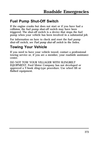 Roadside Emergencies 
Fuel Pump Shut-Off Switch 
If the engine cranks but does not start or if you have had a 
collision, the fuel pump shut-off switch may have been 
triggered. The shut-off switch is a device that stops the fuel 
pump when your vehicle has been involved in a substantial jolt. 
For information on how to check and reset the fuel pump 
shut-off switch, see Fuel pump shut-off switch in the Index. 
Towing Your Vehicle 
If you need to have your vehicle towed, contact a professional 
towing service or, if you are a member, your roadside assistance 
center. 
DO NOT TOW YOUR VILLAGER WITH SLINGBELT 
EQUIPMENT. Ford Motor Company has not developed or 
approved a T-hook sling-type procedure. Use wheel lift or 
flatbed equipment. 
273 
 