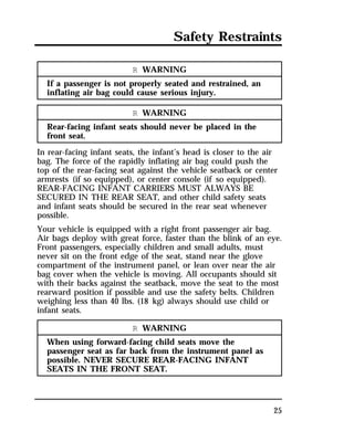 Safety Restraints 
25 
R WARNING 
If a passenger is not properly seated and restrained, an 
inflating air bag could cause serious injury. 
R WARNING 
Rear-facing infant seats should never be placed in the 
front seat. 
In rear-facing infant seats, the infant’s head is closer to the air 
bag. The force of the rapidly inflating air bag could push the 
top of the rear-facing seat against the vehicle seatback or center 
armrests (if so equipped), or center console (if so equipped). 
REAR-FACING INFANT CARRIERS MUST ALWAYS BE 
SECURED IN THE REAR SEAT, and other child safety seats 
and infant seats should be secured in the rear seat whenever 
possible. 
Your vehicle is equipped with a right front passenger air bag. 
Air bags deploy with great force, faster than the blink of an eye. 
Front passengers, especially children and small adults, must 
never sit on the front edge of the seat, stand near the glove 
compartment of the instrument panel, or lean over near the air 
bag cover when the vehicle is moving. All occupants should sit 
with their backs against the seatback, move the seat to the most 
rearward position if possible and use the safety belts. Children 
weighing less than 40 lbs. (18 kg) always should use child or 
infant seats. 
R WARNING 
When using forward-facing child seats move the 
passenger seat as far back from the instrument panel as 
possible. NEVER SECURE REAR-FACING INFANT 
SEATS IN THE FRONT SEAT. 
 