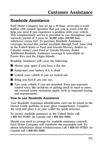 Customer Assistance 
Roadside Assistance 
Ford Motor Company has set up a 24-hour, seven-day-a-week 
hotline with trained operators that put you in touch with the 
help you need if you experience a problem with your vehicle. 
This complimentary service is provided to you throughout your 
warranty period of 3 years or 36,000 miles (60,000 km), 
whichever comes first. To purchase Roadside Assistance 
coverages beyond this period (available through Ford Auto Club 
in the United States or Ford and Lincoln-Mercury dealers in 
Canada), contact your Ford or Lincoln-Mercury dealer. 
Additional Roadside Assistance coverage is unavailable in 
Puerto Rico and the Virgin Islands. 
Roadside Assistance will cover the following: 
n Mount your spare if you have a flat tire. 
n Jump-start your battery if it is dead. 
n Unlock your vehicle if you are locked out. 
n Bring you fuel if you run out. 
n Tow your vehicle if you are stranded. Even non-warranty 
related tows, like accidents or getting stuck in mud or snow, 
are covered (some exclusions apply, such as impound towing 
and repossession). 
How to use Roadside Assistance 
Your Roadside Assistance identification card can be found in the 
Owner Guide portfolio in your glove compartment. Complete 
the card and place it in your wallet for quick reference. 
To receive roadside assistance in the United States call 
1-800-241-FORD (in Canada call 1-800-665-2006). 
Should you need to arrange for roadside assistance yourself, 
Ford Motor Company will reimburse the reasonable cost. To 
obtain information about reimbursement call 1-800-241-FORD (in 
Canada call 1-800-665-2006). 
275 
 