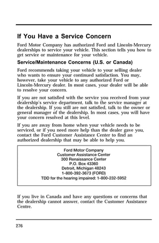 If You Have a Service Concern 
Ford Motor Company has authorized Ford and Lincoln-Mercury 
dealerships to service your vehicle. This section tells you how to 
get service or maintenance for your vehicle. 
Service/Maintenance Concerns (U.S. or Canada) 
Ford recommends taking your vehicle to your selling dealer 
who wants to ensure your continued satisfaction. You may, 
however, take your vehicle to any authorized Ford or 
Lincoln-Mercury dealer. In most cases, your dealer will be able 
to resolve your concern. 
If you are not satisfied with the service you received from your 
dealership’s service department, talk to the service manager at 
the dealership. If you still are not satisfied, talk to the owner or 
general manager of the dealership. In most cases, you will have 
your concern resolved at this level. 
If you are away from home when your vehicle needs to be 
serviced, or if you need more help than the dealer gave you, 
contact the Ford Customer Assistance Center to find an 
authorized dealership that may be able to help you. 
If you live in Canada and have any questions or concerns that 
the dealership cannot answer, contact the Customer Assistance 
Centre. 
276 
 