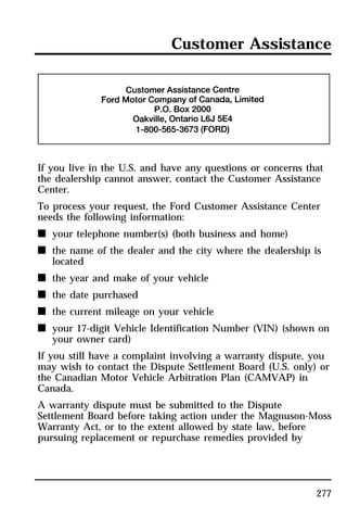 Customer Assistance 
If you live in the U.S. and have any questions or concerns that 
the dealership cannot answer, contact the Customer Assistance 
Center. 
To process your request, the Ford Customer Assistance Center 
needs the following information: 
n your telephone number(s) (both business and home) 
n the name of the dealer and the city where the dealership is 
277 
located 
n the year and make of your vehicle 
n the date purchased 
n the current mileage on your vehicle 
n your 17-digit Vehicle Identification Number (VIN) (shown on 
your owner card) 
If you still have a complaint involving a warranty dispute, you 
may wish to contact the Dispute Settlement Board (U.S. only) or 
the Canadian Motor Vehicle Arbitration Plan (CAMVAP) in 
Canada. 
A warranty dispute must be submitted to the Dispute 
Settlement Board before taking action under the Magnuson-Moss 
Warranty Act, or to the extent allowed by state law, before 
pursuing replacement or repurchase remedies provided by 
 