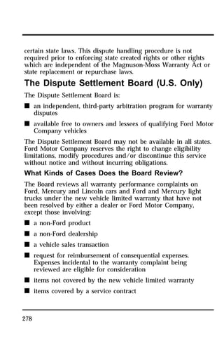 certain state laws. This dispute handling procedure is not 
required prior to enforcing state created rights or other rights 
which are independent of the Magnuson-Moss Warranty Act or 
state replacement or repurchase laws. 
The Dispute Settlement Board (U.S. Only) 
The Dispute Settlement Board is: 
n an independent, third-party arbitration program for warranty 
278 
disputes 
n available free to owners and lessees of qualifying Ford Motor 
Company vehicles 
The Dispute Settlement Board may not be available in all states. 
Ford Motor Company reserves the right to change eligibility 
limitations, modify procedures and/or discontinue this service 
without notice and without incurring obligations. 
What Kinds of Cases Does the Board Review? 
The Board reviews all warranty performance complaints on 
Ford, Mercury and Lincoln cars and Ford and Mercury light 
trucks under the new vehicle limited warranty that have not 
been resolved by either a dealer or Ford Motor Company, 
except those involving: 
n a non-Ford product 
n a non-Ford dealership 
n a vehicle sales transaction 
n request for reimbursement of consequential expenses. 
Expenses incidental to the warranty complaint being 
reviewed are eligible for consideration 
n items not covered by the new vehicle limited warranty 
n items covered by a service contract 
 