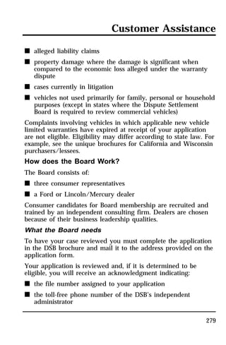 Customer Assistance 
279 
n alleged liability claims 
n property damage where the damage is significant when 
compared to the economic loss alleged under the warranty 
dispute 
n cases currently in litigation 
n vehicles not used primarily for family, personal or household 
purposes (except in states where the Dispute Settlement 
Board is required to review commercial vehicles) 
Complaints involving vehicles in which applicable new vehicle 
limited warranties have expired at receipt of your application 
are not eligible. Eligibility may differ according to state law. For 
example, see the unique brochures for California and Wisconsin 
purchasers/lessees. 
How does the Board Work? 
The Board consists of: 
n three consumer representatives 
n a Ford or Lincoln/Mercury dealer 
Consumer candidates for Board membership are recruited and 
trained by an independent consulting firm. Dealers are chosen 
because of their business leadership qualities. 
What the Board needs 
To have your case reviewed you must complete the application 
in the DSB brochure and mail it to the address provided on the 
application form. 
Your application is reviewed and, if it is determined to be 
eligible, you will receive an acknowledgment indicating: 
n the file number assigned to your application 
n the toll-free phone number of the DSB’s independent 
administrator 
 