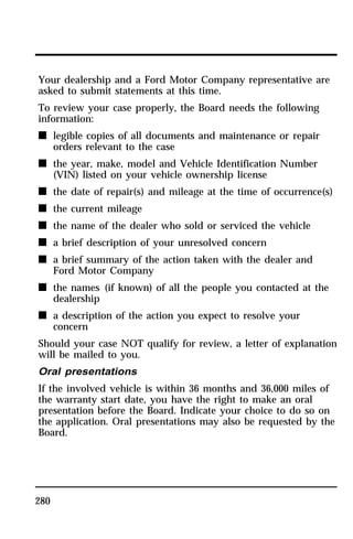 Your dealership and a Ford Motor Company representative are 
asked to submit statements at this time. 
To review your case properly, the Board needs the following 
information: 
n legible copies of all documents and maintenance or repair 
280 
orders relevant to the case 
n the year, make, model and Vehicle Identification Number 
(VIN) listed on your vehicle ownership license 
n the date of repair(s) and mileage at the time of occurrence(s) 
n the current mileage 
n the name of the dealer who sold or serviced the vehicle 
n a brief description of your unresolved concern 
n a brief summary of the action taken with the dealer and 
Ford Motor Company 
n the names (if known) of all the people you contacted at the 
dealership 
n a description of the action you expect to resolve your 
concern 
Should your case NOT qualify for review, a letter of explanation 
will be mailed to you. 
Oral presentations 
If the involved vehicle is within 36 months and 36,000 miles of 
the warranty start date, you have the right to make an oral 
presentation before the Board. Indicate your choice to do so on 
the application. Oral presentations may also be requested by the 
Board. 
 