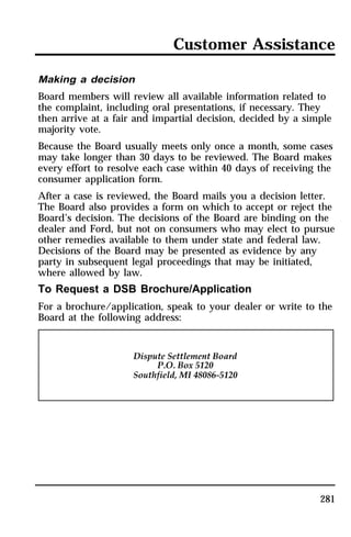Customer Assistance 
Making a decision 
Board members will review all available information related to 
the complaint, including oral presentations, if necessary. They 
then arrive at a fair and impartial decision, decided by a simple 
majority vote. 
Because the Board usually meets only once a month, some cases 
may take longer than 30 days to be reviewed. The Board makes 
every effort to resolve each case within 40 days of receiving the 
consumer application form. 
After a case is reviewed, the Board mails you a decision letter. 
The Board also provides a form on which to accept or reject the 
Board’s decision. The decisions of the Board are binding on the 
dealer and Ford, but not on consumers who may elect to pursue 
other remedies available to them under state and federal law. 
Decisions of the Board may be presented as evidence by any 
party in subsequent legal proceedings that may be initiated, 
where allowed by law. 
To Request a DSB Brochure/Application 
For a brochure/application, speak to your dealer or write to the 
Board at the following address: 
281 
 