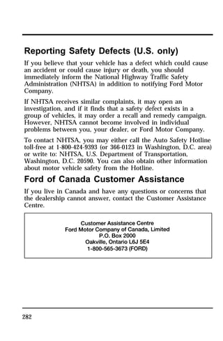 Reporting Safety Defects (U.S. only) 
If you believe that your vehicle has a defect which could cause 
an accident or could cause injury or death, you should 
immediately inform the National Highway Traffic Safety 
Administration (NHTSA) in addition to notifying Ford Motor 
Company. 
If NHTSA receives similar complaints, it may open an 
investigation, and if it finds that a safety defect exists in a 
group of vehicles, it may order a recall and remedy campaign. 
However, NHTSA cannot become involved in individual 
problems between you, your dealer, or Ford Motor Company. 
To contact NHTSA, you may either call the Auto Safety Hotline 
toll-free at 1-800-424-9393 (or 366-0123 in Washington, D.C. area) 
or write to: NHTSA, U.S. Department of Transportation, 
Washington, D.C. 20590. You can also obtain other information 
about motor vehicle safety from the Hotline. 
Ford of Canada Customer Assistance 
If you live in Canada and have any questions or concerns that 
the dealership cannot answer, contact the Customer Assistance 
Centre. 
282 
 