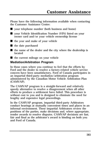 Customer Assistance 
Please have the following information available when contacting 
the Customer Assistance Centre: 
n your telephone number (both business and home) 
n your Vehicle Identification Number (VIN) listed on your 
283 
owner card and/or your vehicle ownership license 
n the year and make of your vehicle 
n the date purchased 
n the name of the dealer and the city where the dealership is 
located 
n the current mileage on your vehicle 
Mediation/Arbitration Program 
In those cases where you continue to feel that the efforts by 
Ford and the dealer to resolve a factory-related vehicle service 
concern have been unsatisfactory, Ford of Canada participates in 
an impartial third-party mediation/arbitration program 
administered by the Canadian Motor Vehicle Arbitration Plan 
(CAMVAP). 
The CAMVAP program is a straight-forward and relatively 
speedy alternative to resolve a disagreement when all other 
efforts to produce a settlement have failed. This procedure is 
without cost to you and is designed to eliminate the need for 
lengthy and expensive legal proceedings. 
In the CAMVAP program, impartial third-party Arbitrators 
conduct hearings at mutually convenient times and places in an 
informal environment. These impartial Arbitrators review the 
positions of the parties, make decisions and, where appropriate, 
render awards to resolve disputes. CAMVAP decisions are fast, 
fair and final as the arbitrator’s award is binding on both you 
and Ford of Canada. 
 