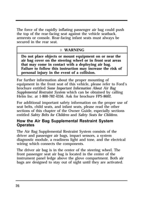The force of the rapidly inflating passenger air bag could push 
the top of the rear-facing seat against the vehicle seatback, 
armrests or console. Rear-facing infant seats must always be 
secured in the rear seat. 
26 
R WARNING 
Do not place objects or mount equipment on or near the 
air bag cover on the steering wheel or in front seat areas 
that may come in contact with a deploying air bag. 
Failure to follow this instruction may increase the risk of 
personal injury in the event of a collision. 
For further information about the proper mounting of 
equipment in the front seat of this vehicle, please refer to Ford’s 
brochure entitled Some Important Information About Air Bag 
Supplemental Restraint System which can be obtained by calling 
Helm Inc. at 1-800-782-4356. Ask for brochure FPS-8602. 
For additional important safety information on the proper use of 
seat belts, child seats, and infant seats, please read the other 
sections of this chapter of the Owner Guide, especially sections 
entitled Safety Belts for Children and Safety Seats for Children. 
How the Air Bag Supplemental Restraint System 
Operates 
The Air Bag Supplemental Restraint System consists of the 
driver and passenger air bags, impact sensors, a system 
diagnostic module, a readiness light and tone, and the electrical 
wiring which connects the components. 
The driver air bag is in the center of the steering wheel. The 
front passenger seat air bag is located in the center of the 
instrument panel ledge above the glove compartment. Both air 
bags are designed to stay out of sight until they are activated. 
 