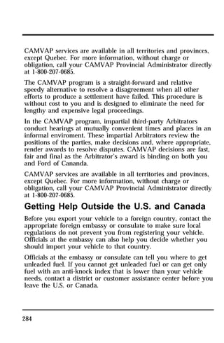 CAMVAP services are available in all territories and provinces, 
except Quebec. For more information, without charge or 
obligation, call your CAMVAP Provincial Administrator directly 
at 1-800-207-0685. 
The CAMVAP program is a straight-forward and relative 
speedy alternative to resolve a disagreement when all other 
efforts to produce a settlement have failed. This procedure is 
without cost to you and is designed to eliminate the need for 
lengthy and expensive legal proceedings. 
In the CAMVAP program, impartial third-party Arbitrators 
conduct hearings at mutually convenient times and places in an 
informal enviroment. These impartial Arbitrators review the 
positions of the parties, make decisions and, where appropriate, 
render awards to resolve disputes. CAMVAP decisions are fast, 
fair and final as the Arbitrator’s award is binding on both you 
and Ford of Cananda. 
CAMVAP services are available in all territories and provinces, 
except Quebec. For more information, without charge or 
obligation, call your CAMVAP Provincial Administrator directly 
at 1-800-207-0685. 
Getting Help Outside the U.S. and Canada 
Before you export your vehicle to a foreign country, contact the 
appropriate foreign embassy or consulate to make sure local 
regulations do not prevent you from registering your vehicle. 
Officials at the embassy can also help you decide whether you 
should import your vehicle to that country. 
Officials at the embassy or consulate can tell you where to get 
unleaded fuel. If you cannot get unleaded fuel or can get only 
fuel with an anti-knock index that is lower than your vehicle 
needs, contact a district or customer assistance center before you 
leave the U.S. or Canada. 
284 
 