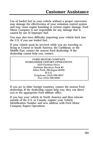 Customer Assistance 
Use of leaded fuel in your vehicle without a proper conversion 
may damage the effectiveness of your emissions control system 
and may cause engine knocking or serious engine damage. Ford 
Motor Company is not responsible for any damage that is 
caused by use of improper fuel. 
You may also have difficulty importing your vehicle back into 
the U.S. if you use leaded fuel. 
If your vehicle must be serviced while you are traveling or 
living in Central or South America, the Caribbean, or the 
Middle East, contact the nearest Ford dealership. If the 
dealership cannot help you, contact: 
285 
If you are in other foreign countries, contact the nearest Ford 
dealership. If the dealership cannot help you, they can direct 
you to the appropriate Ford affiliate office. 
If you buy your vehicle in North America and then relocate 
outside of the U.S. or Canada, register your Vehicle 
Identification Number and new address with Ford Motor 
Company Export Operations. 
 
