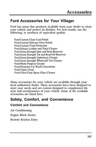 Accessories 
Ford Accessories for Your Villager 
Ford has many fine products available from your dealer to clean 
your vehicle and protect its finishes. For best results, use the 
following, or products of equivalent quality: 
Many accessories for your vehicle are available through your 
local authorized dealer. These accessories have been designed to 
meet your needs and are custom-designed to complement the 
style and aerodynamics of your vehicle. Some of the available 
accessories are listed here. 
Safety, Comfort, and Convenience 
Comfort and Convenience 
Air Conditioning 
Engine Block Heater 
Remote Keyless Entry 
287 
 