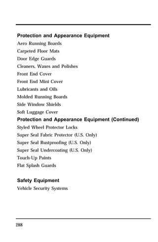 Protection and Appearance Equipment 
Aero Running Boards 
Carpeted Floor Mats 
Door Edge Guards 
Cleaners, Waxes and Polishes 
Front End Cover 
Front End Mini Cover 
Lubricants and Oils 
Molded Running Boards 
Side Window Shields 
Soft Luggage Cover 
Protection and Appearance Equipment (Continued) 
Styled Wheel Protector Locks 
Super Seal Fabric Protector (U.S. Only) 
Super Seal Rustproofing (U.S. Only) 
Super Seal Undercoating (U.S. Only) 
Touch-Up Paints 
Flat Splash Guards 
Safety Equipment 
Vehicle Security Systems 
288 
 
